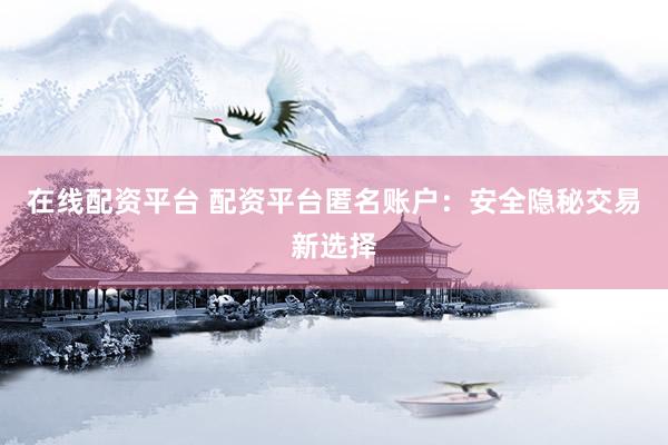 在线配资平台 配资平台匿名账户：安全隐秘交易新选择