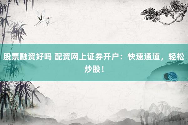 股票融资好吗 配资网上证券开户：快速通道，轻松炒股！