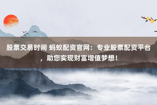 股票交易时间 蚂蚁配资官网：专业股票配资平台，助您实现财富增值梦想！