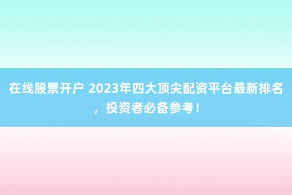 在线股票开户 2023年四大顶尖配资平台最新排名，投资者必备参考！