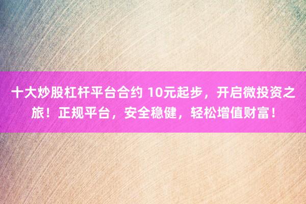 十大炒股杠杆平台合约 10元起步，开启微投资之旅！正规平台，安全稳健，轻松增值财富！