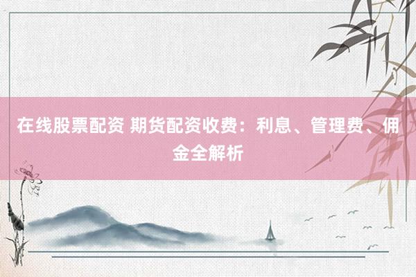 在线股票配资 期货配资收费：利息、管理费、佣金全解析