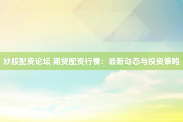 炒股配资论坛 期货配资行情：最新动态与投资策略