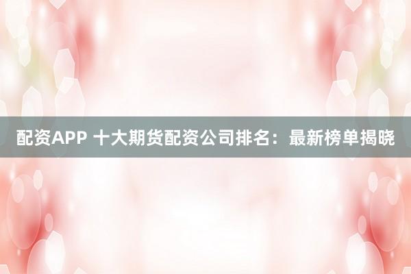 配资APP 十大期货配资公司排名：最新榜单揭晓