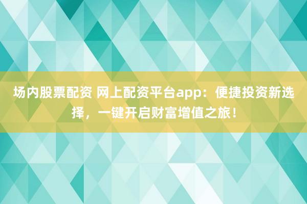 场内股票配资 网上配资平台app：便捷投资新选择，一键开启财富增值之旅！
