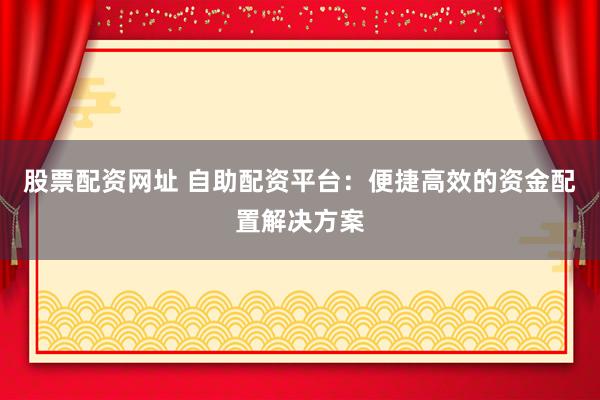 股票配资网址 自助配资平台：便捷高效的资金配置解决方案