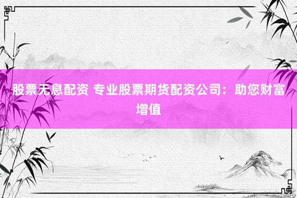 股票无息配资 专业股票期货配资公司：助您财富增值