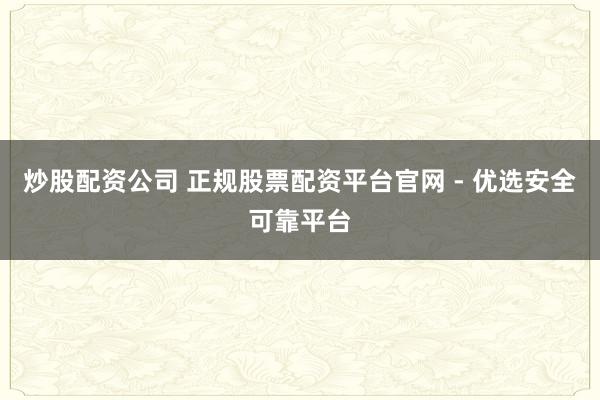 炒股配资公司 正规股票配资平台官网 - 优选安全可靠平台