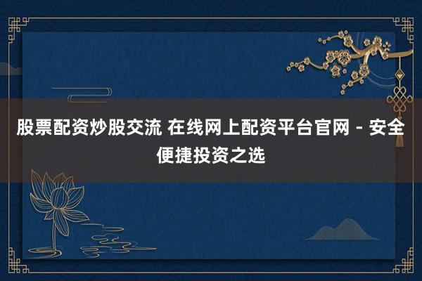 股票配资炒股交流 在线网上配资平台官网 - 安全便捷投资之选