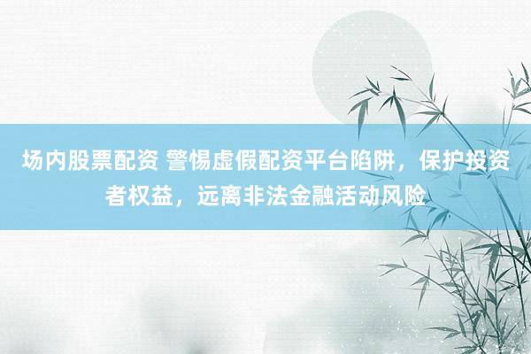 场内股票配资 警惕虚假配资平台陷阱，保护投资者权益，远离非法金融活动风险