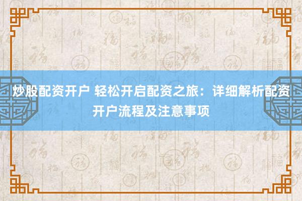 炒股配资开户 轻松开启配资之旅：详细解析配资开户流程及注意事项