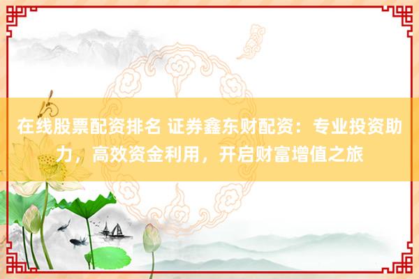 在线股票配资排名 证券鑫东财配资：专业投资助力，高效资金利用，开启财富增值之旅