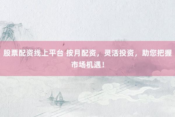 股票配资线上平台 按月配资，灵活投资，助您把握市场机遇！
