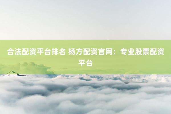 合法配资平台排名 杨方配资官网：专业股票配资平台