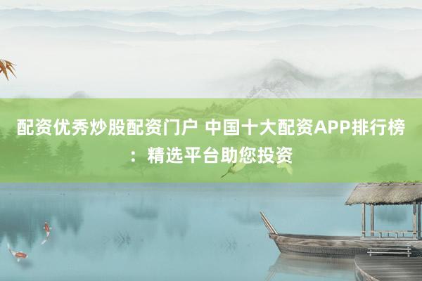 配资优秀炒股配资门户 中国十大配资APP排行榜：精选平台助您投资