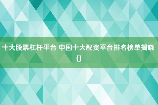 十大股票杠杆平台 中国十大配资平台排名榜单揭晓 ()