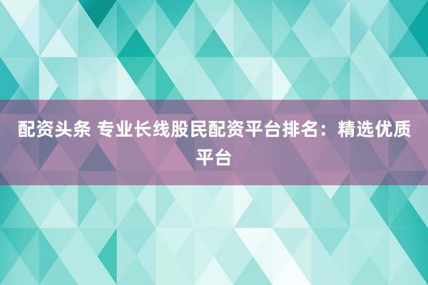 配资头条 专业长线股民配资平台排名：精选优质平台
