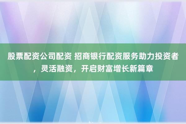 股票配资公司配资 招商银行配资服务助力投资者，灵活融资，开启财富增长新篇章