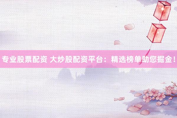 专业股票配资 大炒股配资平台：精选榜单助您掘金！