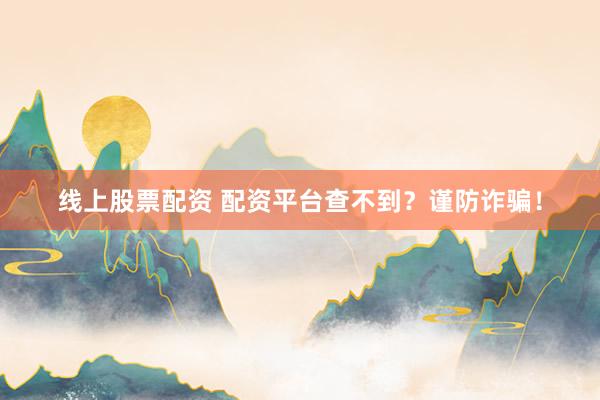 线上股票配资 配资平台查不到？谨防诈骗！