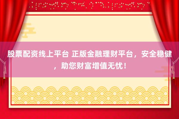 股票配资线上平台 正版金融理财平台，安全稳健，助您财富增值无忧！