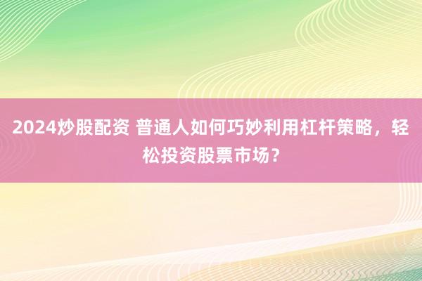 2024炒股配资 普通人如何巧妙利用杠杆策略，轻松投资股票市场？