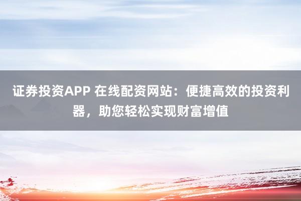 证券投资APP 在线配资网站：便捷高效的投资利器，助您轻松实现财富增值
