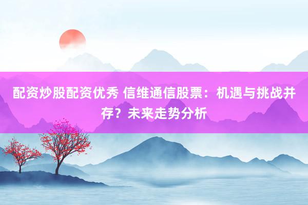 配资炒股配资优秀 信维通信股票：机遇与挑战并存？未来走势分析