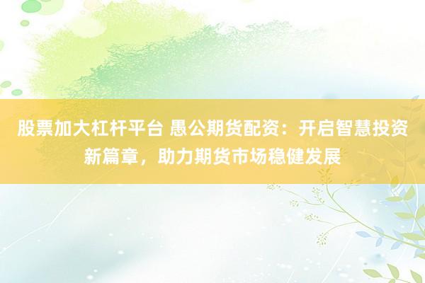 股票加大杠杆平台 愚公期货配资：开启智慧投资新篇章，助力期货市场稳健发展