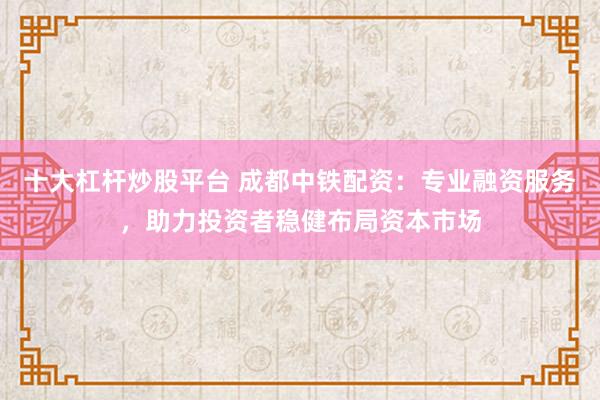 十大杠杆炒股平台 成都中铁配资：专业融资服务，助力投资者稳健布局资本市场
