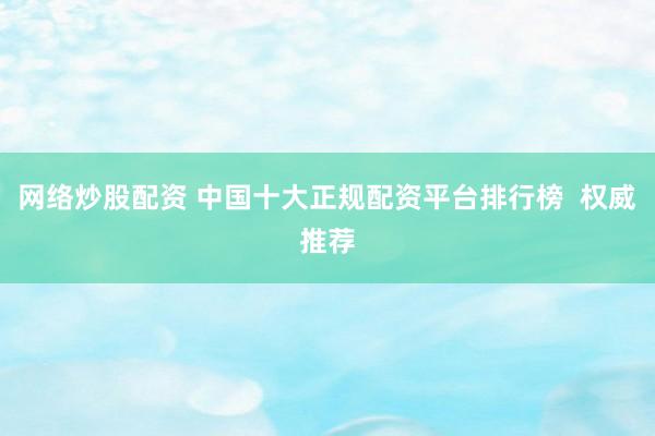 网络炒股配资 中国十大正规配资平台排行榜  权威推荐