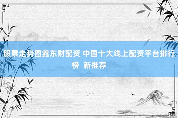 股票走势图鑫东财配资 中国十大线上配资平台排行榜  新推荐