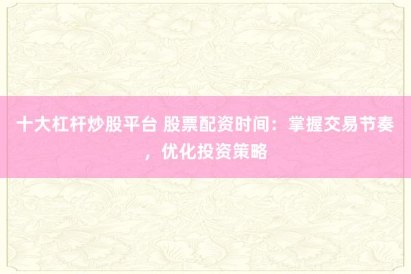 十大杠杆炒股平台 股票配资时间：掌握交易节奏，优化投资策略