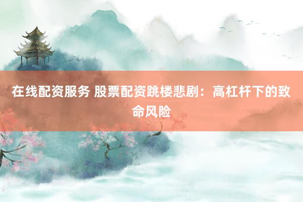 在线配资服务 股票配资跳楼悲剧：高杠杆下的致命风险