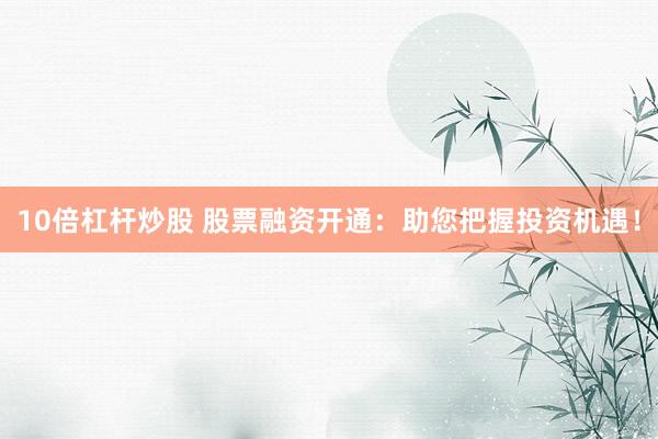 10倍杠杆炒股 股票融资开通：助您把握投资机遇！
