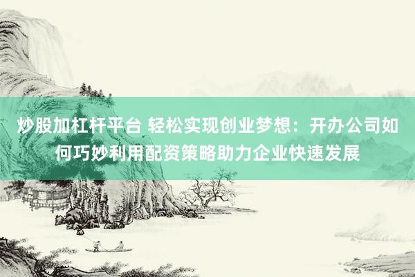 炒股加杠杆平台 轻松实现创业梦想：开办公司如何巧妙利用配资策略助力企业快速发展