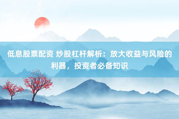 低息股票配资 炒股杠杆解析：放大收益与风险的利器，投资者必备知识
