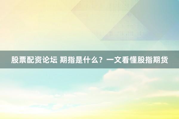 股票配资论坛 期指是什么？一文看懂股指期货