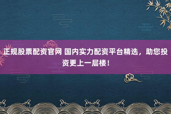 正规股票配资官网 国内实力配资平台精选，助您投资更上一层楼！
