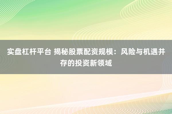 实盘杠杆平台 揭秘股票配资规模：风险与机遇并存的投资新领域