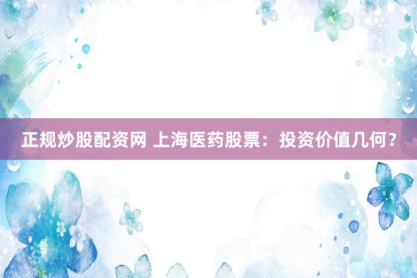 正规炒股配资网 上海医药股票：投资价值几何？