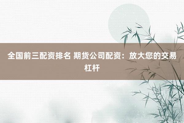 全国前三配资排名 期货公司配资：放大您的交易杠杆