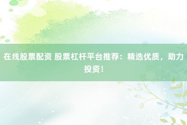 在线股票配资 股票杠杆平台推荐：精选优质，助力投资！