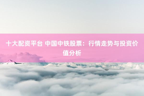 十大配资平台 中国中铁股票：行情走势与投资价值分析