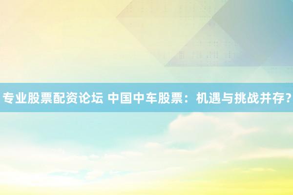 专业股票配资论坛 中国中车股票：机遇与挑战并存？