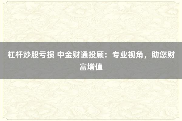 杠杆炒股亏损 中金财通投顾：专业视角，助您财富增值