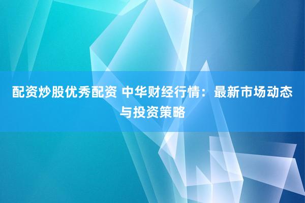 配资炒股优秀配资 中华财经行情：最新市场动态与投资策略