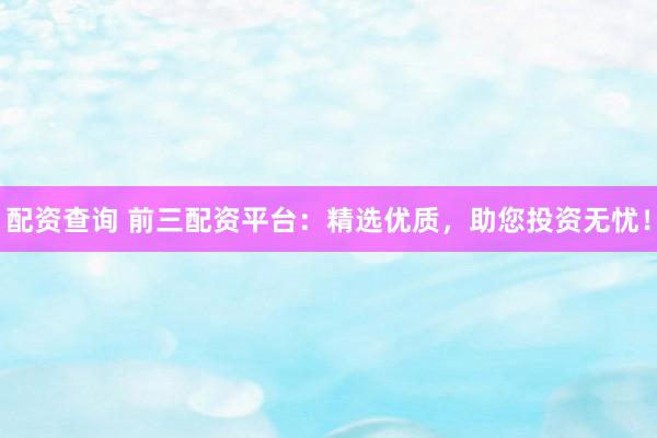 配资查询 前三配资平台：精选优质，助您投资无忧！