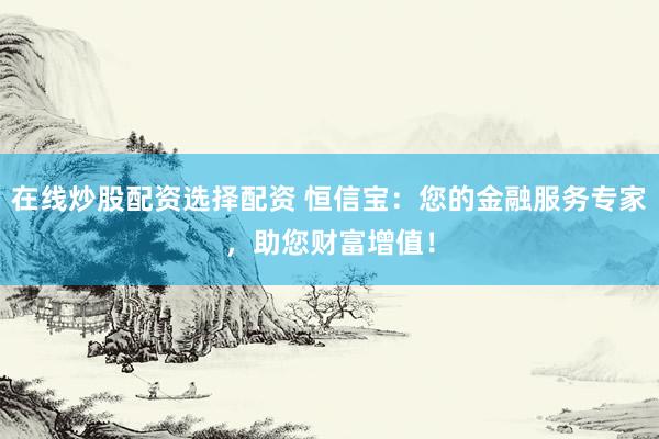 在线炒股配资选择配资 恒信宝：您的金融服务专家，助您财富增值！