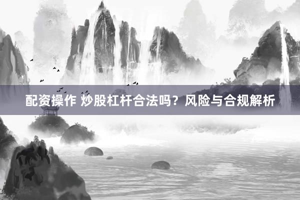 配资操作 炒股杠杆合法吗？风险与合规解析